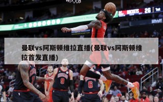 曼联vs阿斯顿维拉直播(曼联vs阿斯顿维拉首发直播)