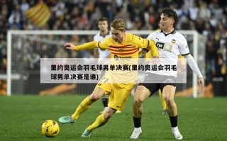 里约奥运会羽毛球男单决赛(里约奥运会羽毛球男单决赛是谁)