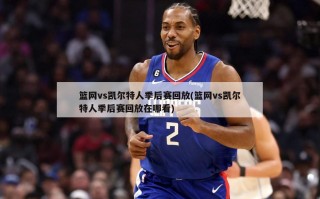 篮网vs凯尔特人季后赛回放(篮网vs凯尔特人季后赛回放在哪看)