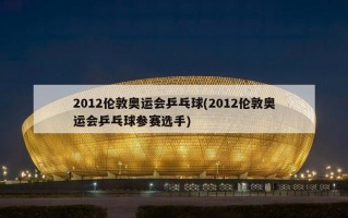 2012伦敦奥运会乒乓球(2012伦敦奥运会乒乓球参赛选手)