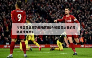 今晚国足比赛的现场直播(今晚国足比赛的现场直播几点)