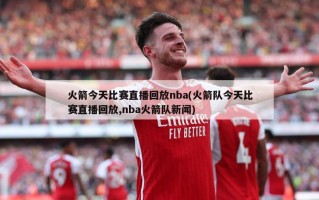 火箭今天比赛直播回放nba(火箭队今天比赛直播回放,nba火箭队新闻)