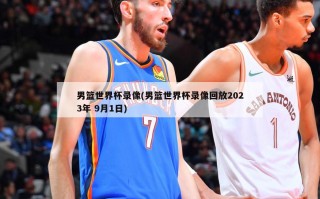 男篮世界杯录像(男篮世界杯录像回放2023年 9月1日)