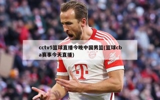 cctv5篮球直播今晚中国男篮(篮球cba赛事今天直播)