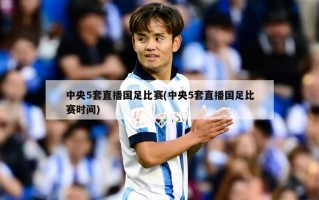 中央5套直播国足比赛(中央5套直播国足比赛时间)