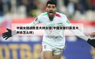 中国女排战胜意大利女排(中国女排打赢意大利会怎么样)