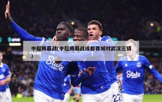中超揭幕战(中超揭幕战成都蓉城对武汉三镇)