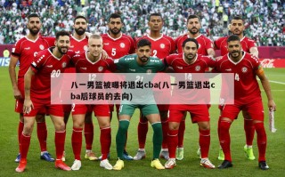 八一男篮被曝将退出cba(八一男篮退出cba后球员的去向)